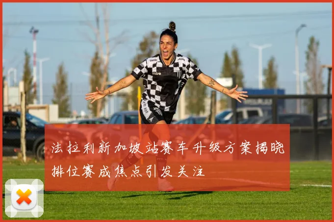 法拉利新加坡站赛车升级方案揭晓排位赛成焦点引发关注
