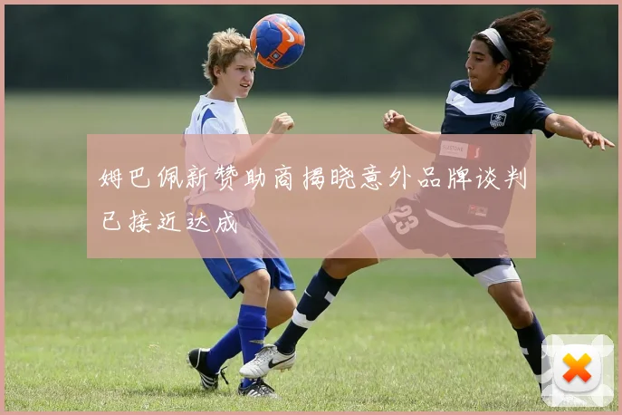 姆巴佩新赞助商揭晓意外品牌谈判已接近达成