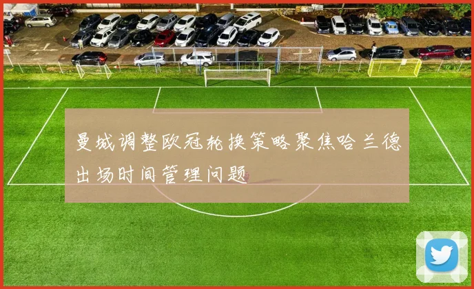 曼城调整欧冠轮换策略聚焦哈兰德出场时间管理问题