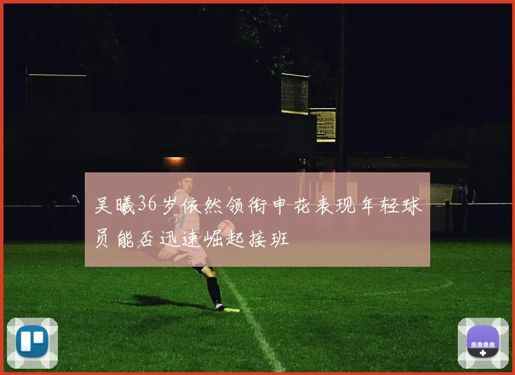 吴曦36岁依然领衔申花表现年轻球员能否迅速崛起接班