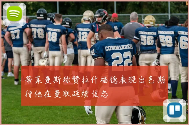 蒂莱曼斯称赞拉什福德表现出色期待他在曼联延续佳态