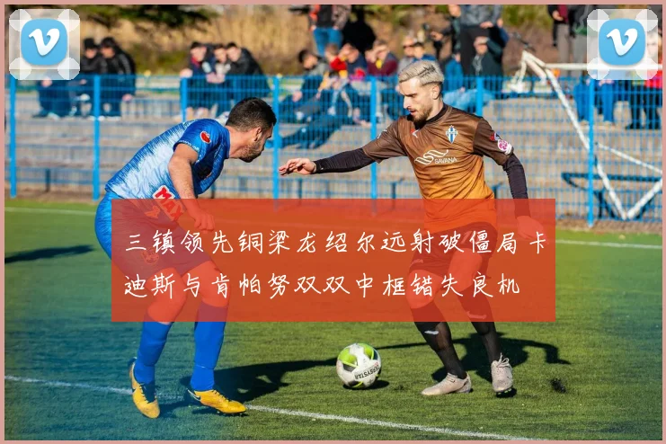三镇领先铜梁龙绍尔远射破僵局卡迪斯与肯帕努双双中框错失良机