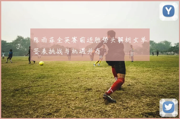 陈雨菲全英赛前连胜势头解析女单签表挑战与机遇并存