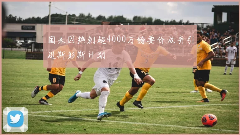 国米因热刺超4000万镑要价放弃引进斯彭斯计划